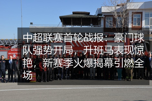 中超联赛首轮战报：豪门球队强势开局，升班马表现惊艳，新赛季火爆揭幕引燃全场