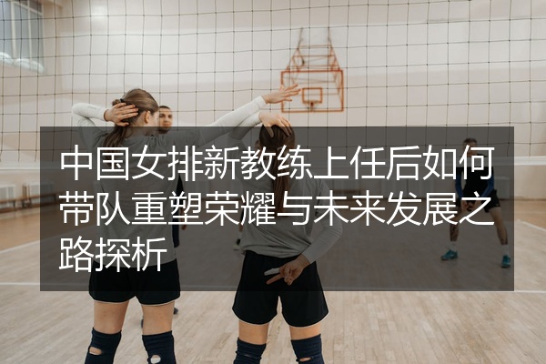 中国女排新教练上任后如何带队重塑荣耀与未来发展之路探析