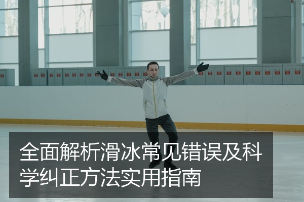 全面解析滑冰常见错误及科学纠正方法实用指南