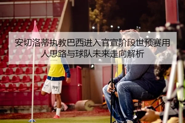 安切洛蒂执教巴西进入官宣阶段世预赛用人思路与球队未来走向解析