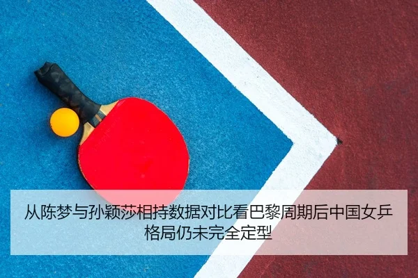 从陈梦与孙颖莎相持数据对比看巴黎周期后中国女乒格局仍未完全定型
